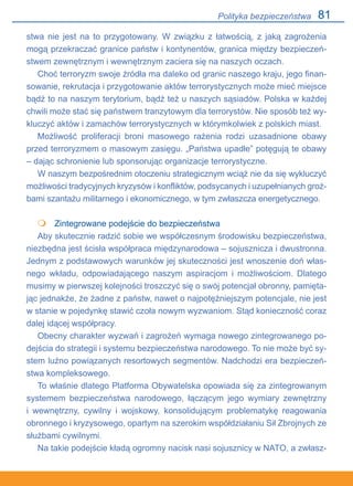 81
stwa nie jest na to przygotowany. W związku z łatwością, z jaką zagrożenia
mogą przekraczać granice państw i kontynentów, granica między bezpieczeń-
stwem zewnętrznym i wewnętrznym zaciera się na naszych oczach.
Choć terroryzm swoje źródła ma daleko od granic naszego kraju, jego finan-
sowanie, rekrutacja i przygotowanie aktów terrorystycznych może mieć miejsce
bądź to na naszym terytorium, bądź też u naszych sąsiadów. Polska w każdej
chwili może stać się państwem tranzytowym dla terrorystów. Nie sposób też wy-
kluczyć aktów i zamachów terrorystycznych w którymkolwiek z polskich miast.
Możliwość proliferacji broni masowego rażenia rodzi uzasadnione obawy
przed terroryzmem o masowym zasięgu. „Państwa upadłe” potęgują te obawy
– dając schronienie lub sponsorując organizacje terrorystyczne.
W naszym bezpośrednim otoczeniu strategicznym wciąż nie da się wykluczyć
możliwości tradycyjnych kryzysów i konfliktów, podsycanych i uzupełnianych groź-
bami szantażu militarnego i ekonomicznego, w tym zwłaszcza energetycznego.
	 Zintegrowane podejście do bezpieczeństwa
Aby skutecznie radzić sobie we współczesnym środowisku bezpieczeństwa,
niezbędna jest ścisła współpraca międzynarodowa – sojusznicza i dwustronna.
Jednym z podstawowych warunków jej skuteczności jest wnoszenie doń włas-
nego wkładu, odpowiadającego naszym aspiracjom i możliwościom. Dlatego
musimy w pierwszej kolejności troszczyć się o swój potencjał obronny, pamięta-
jąc jednakże, że żadne z państw, nawet o najpotężniejszym potencjale, nie jest
w stanie w pojedynkę stawić czoła nowym wyzwaniom. Stąd konieczność coraz
dalej idącej współpracy.
Obecny charakter wyzwań i zagrożeń wymaga nowego zintegrowanego po-
dejścia do strategii i systemu bezpieczeństwa narodowego. To nie może być sy-
stem luźno powiązanych resortowych segmentów. Nadchodzi era bezpieczeń-
stwa kompleksowego.
To właśnie dlatego Platforma Obywatelska opowiada się za zintegrowanym
systemem bezpieczeństwa narodowego, łączącym jego wymiary zewnętrzny
i wewnętrzny, cywilny i wojskowy, konsolidującym problematykę reagowania
obronnego i kryzysowego, opartym na szerokim współdziałaniu Sił Zbrojnych ze
służbami cywilnymi.
Na takie podejście kładą ogromny nacisk nasi sojusznicy w NATO, a zwłasz-

Polityka bezpieczeństwa
 