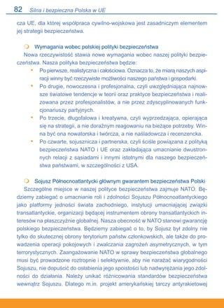 82
cza UE, dla której współpraca cywilno-wojskowa jest zasadniczym elementem
jej strategii bezpieczeństwa.
	 Wymagania wobec polskiej polityki bezpieczeństwa
Nowa rzeczywistość stawia nowe wymagania wobec naszej polityki bezpie-
czeństwa. Nasza polityka bezpieczeństwa będzie:
Po pierwsze, realistyczna i całościowa. Oznacza to, że miarą naszych aspi-
racji winny być rzeczywiste możliwości naszego państwa i gospodarki.
Po drugie, nowoczesna i profesjonalna, czyli uwzględniająca najnow-
sze światowe tendencje w teorii oraz praktyce bezpieczeństwa i reali-
zowana przez profesjonalistów, a nie przez zdyscyplinowanych funk-
cjonariuszy partyjnych.
Po trzecie, długofalowa i kreatywna, czyli wyprzedzająca, opierająca
się na strategii, a nie doraźnym reagowaniu na bieżące potrzeby. Win-
na być ona nowatorska i twórcza, a nie naśladowcza i recenzencka.
Po czwarte, sojusznicza i partnerska, czyli ściśle powiązana z polityką
bezpieczeństwa NATO i UE oraz zakładająca umacnianie dwustron-
nych relacji z sąsiadami i innymi istotnymi dla naszego bezpieczeń-
stwa państwami, w szczególności z USA.
	 Sojusz Północnoatlantycki głównym gwarantem bezpieczeństwa Polski
Szczególne miejsce w naszej polityce bezpieczeństwa zajmuje NATO. Bę-
dziemy zabiegać o umacnianie roli i zdolności Sojuszu Północnoatlantyckiego
jako platformy jedności świata zachodniego, instytucji umacniającej związki
transatlantyckie, organizacji będącej instrumentem obrony transatlantyckich in-
teresów na płaszczyźnie globalnej. Nasza obecność w NATO stanowi gwarancję
polskiego bezpieczeństwa. Będziemy zabiegać o to, by Sojusz był zdolny nie
tylko do skutecznej obrony terytorium państw członkowskich, ale także do pro-
wadzenia operacji pokojowych i zwalczania zagrożeń asymetrycznych, w tym
terrorystycznych. Zaangażowanie NATO w sprawy bezpieczeństwa globalnego
musi być prowadzone roztropnie i selektywnie, aby nie narażać wiarygodności
Sojuszu, nie dopuścić do osłabienia jego spoistości lub nadwyrężania jego zdol-
ności do działania. Należy unikać różnicowania standardów bezpieczeństwa
wewnątrz Sojuszu. Dlatego m.in. projekt amerykańskiej tarczy antyrakietowej

•
•
•
•

Silna i bezpieczna Polska w UE
 