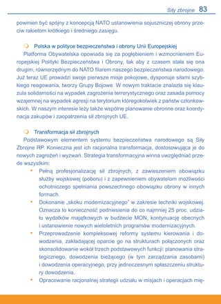 83
powinien być spójny z koncepcją NATO ustanowienia sojuszniczej obrony prze-
ciw rakietom krótkiego i średniego zasięgu.
	 Polska w polityce bezpieczeństwa i obrony Unii Europejskiej
Platforma Obywatelska opowiada się za pogłębieniem i wzmocnieniem Eu-
ropejskiej Polityki Bezpieczeństwa i Obrony, tak aby z czasem stała się ona
drugim, równorzędnym do NATO filarem naszego bezpieczeństwa narodowego.
Już teraz UE prowadzi swoje pierwsze misje pokojowe, dysponuje siłami szyb-
kiego reagowania, tworzy Grupy Bojowe. W nowym traktacie znalazła się klau-
zula solidarności na wypadek zagrożenia terrorystycznego oraz zasada pomocy
wzajemnej na wypadek agresji na terytorium któregokolwiek z państw członkow-
skich. W naszym interesie leży także wspólne planowanie obronne oraz koordy-
nacja zakupów i zaopatrzenia sił zbrojnych UE.
	 Transformacja sił zbrojnych
Podstawowym elementem systemu bezpieczeństwa narodowego są Siły
Zbrojne RP. Konieczna jest ich racjonalna transformacja, dostosowująca je do
nowych zagrożeń i wyzwań. Strategia transformacyjna winna uwzględniać prze-
de wszystkim:
Pełną profesjonalizację sił zbrojnych, z zawieszeniem obowiązku
służby wojskowej (poboru) i z zapewnieniem obywatelom możliwości
ochotniczego spełniania powszechnego obowiązku obrony w innych
formach.
Dokonanie „skoku modernizacyjnego” w zakresie techniki wojskowej.
Oznacza to konieczność podniesienia do co najmniej 25 proc. udzia-
łu wydatków majątkowych w budżecie MON, kontynuację obecnych.
i ustanowienie nowych wieloletnich programów modernizacyjnych.
Przeprowadzenie kompleksowej reformy systemu kierowania i do-
wodzenia, zakładającej oparcie go na strukturach połączonych oraz
skonsolidowanie wokół trzech podstawowych funkcji: planowania stra-
tegicznego, dowodzenia bieżącego (w tym zarządzania zasobami).
i dowodzenia operacyjnego, przy jednoczesnym spłaszczeniu struktu-
ry dowodzenia.
Opracowanie racjonalnej strategii udziału w misjach i operacjach mię-


•
•
•
•
Siły zbrojne
 