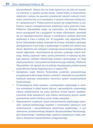 84
dzynarodowych. Nasza rola nie może ograniczać się tylko do wysyła-
nia żołnierzy w zapalne punkty świata. Udział Polski w przywracaniu
stabilności i pokoju nie powinien przekraczać naszych realnych możli-
wości, powinien być za to powiązany z naszymi interesami polityczny-
mi i gospodarczymi. Polska powinna wyzbyć się nadgorliwości w sza-
fowaniu naszym zaangażowaniem wojskowym poza granicami kraju.
Platforma Obywatelska stojąc na stanowisku, że Państwo Polskie
winno wywiązywać się z przyjętych na siebie zobowiązań, opowiada
się za niepodejmowaniem decyzji o przedłużeniu polskiej obecności
wojskowej w Iraku o kolejny rok. W przypadku misji afgańskiej Plat-
forma Obywatelska będzie zmierzała do zmiany charakteru polskiego
zaangażowania w tym kraju z wojskowego na cywilny lub cywilno-woj-
skowy. Będziemy też zabiegali o ewolucję sojuszniczego podejścia do
kwestii afgańskiej i akcentowanie jej wymiaru cywilnego (nation buil-
ding). Należy zapewnić realny udział parlamentu w realizacji tej stra-
tegii poprzez ustalanie kilkuletniego budżetu operacyjnego na misje
międzynarodowe i rzeczywiste kontrolowanie jego realizacji. Platforma
Obywatelska nie zgadza się na politykę ekspedycyjną proklamowaną
przez Ministra Spraw Zagranicznych w rządzie PiS.
Zastąpienie wojsk Obrony Terytorialnej systemem powszechnego
przygotowania obronnego struktur cywilnych i obywateli na szczeblach
lokalnych (tworząc nowocześnie rozumiany system bezpieczeństwa
terytorialnego)
Przekształcenie służb wywiadu i kontrwywiadu wojskowego w struk-
tury wchodzące w skład resortu obrony i wprowadzenie ustawowego
zakazu podejmowania się przez żołnierzy funkcji tajnych współpra-
cowników służb specjalnych oraz zakazu werbowania tajnych współ-
pracowników wśród żołnierzy przez służby specjalne.
Wypracowanie czytelnych zasad funkcjonowania wojskowego poten-
cjału naukowo-badawczego wspólnie z przemysłem obronnym oraz
zreformowanie i skonsolidowanie szkolnictwa wojskowego, w tym
utworzenie ponadresortowej Akademii Bezpieczeństwa Narodowego,
jako eksperckiego i dydaktycznego zaplecza najwyższych władz pań-
stwa w dziedzinie bezpieczeństwa zintegrowanego.
•
•
•
Silna i bezpieczna Polska w UE
 