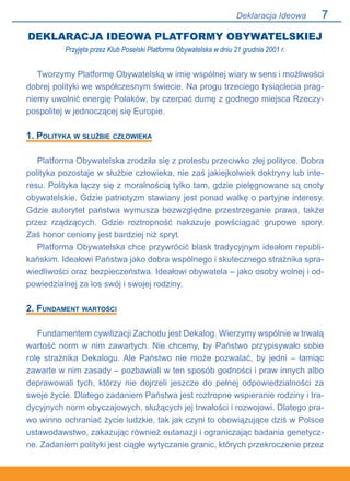 Deklaracja Ideowa
DEKLARACJA IDEOWA PLATFORMY OBYWATELSKIEJ
Przyjęta przez Klub Poselski Platforma Obywatelska w dniu 21 grudnia 2001 r.
Tworzymy Platformę Obywatelską w imię wspólnej wiary w sens i możliwości
dobrej polityki we współczesnym świecie. Na progu trzeciego tysiąclecia prag-
niemy uwolnić energię Polaków, by czerpać dumę z godnego miejsca Rzeczy-
pospolitej w jednoczącej się Europie.
1. Polityka w służbie człowieka
Platforma Obywatelska zrodziła się z protestu przeciwko złej polityce. Dobra
polityka pozostaje w służbie człowieka, nie zaś jakiejkolwiek doktryny lub inte-
resu. Polityka łączy się z moralnością tylko tam, gdzie pielęgnowane są cnoty
obywatelskie. Gdzie patriotyzm stawiany jest ponad walkę o partyjne interesy.
Gdzie autorytet państwa wymusza bezwzględne przestrzeganie prawa, także
przez rządzących. Gdzie roztropność nakazuje powściągać grupowe spory..
Zaś honor ceniony jest bardziej niż spryt.
Platforma Obywatelska chce przywrócić blask tradycyjnym ideałom republi-
kańskim. Ideałowi Państwa jako dobra wspólnego i skutecznego strażnika spra-
wiedliwości oraz bezpieczeństwa. Ideałowi obywatela – jako osoby wolnej i od-
powiedzialnej za los swój i swojej rodziny.
2. Fundament wartości
Fundamentem cywilizacji Zachodu jest Dekalog. Wierzymy wspólnie w trwałą
wartość norm w nim zawartych. Nie chcemy, by Państwo przypisywało sobie
rolę strażnika Dekalogu. Ale Państwo nie może pozwalać, by jedni – łamiąc
zawarte w nim zasady – pozbawiali w ten sposób godności i praw innych albo
deprawowali tych, którzy nie dojrzeli jeszcze do pełnej odpowiedzialności za
swoje życie. Dlatego zadaniem Państwa jest roztropne wspieranie rodziny i tra-
dycyjnych norm obyczajowych, służących jej trwałości i rozwojowi. Dlatego pra-
wo winno ochraniać życie ludzkie, tak jak czyni to obowiązujące dziś w Polsce
ustawodawstwo, zakazując również eutanazji i ograniczając badania genetycz-
ne. Zadaniem polityki jest ciągłe wytyczanie granic, których przekroczenie przez
 