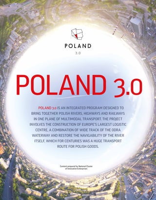 www.polska-3-0.pl
POLAND 3.0
POLAND 3.0 IS AN INTEGRATED PROGRAM DESIGNED TO
BRING TOGETHER POLISH RIVERS, HIGHWAYS AND RAILWAYS
IN ONE PLANE OF MULTIMODAL TRANSPORT. THE PROJECT
INVOLVES THE CONSTRUCTION OF EUROPE’S LARGEST LOGISTIC
CENTRE, A COMBINATION OF WIDE TRACK OF THE ODRA
WATERWAY AND RESTORE THE NAVIGABILITY OF THE RIVER
ITSELF, WHICH FOR CENTURIES WAS A HUGE TRANSPORT
ROUTE FOR POLISH GOODS.
Content prepared by National Cluster
of Innovative Enterprises
 