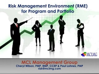 Risk Management Environment (RME) 
for Program and Portfolio 
MCL Management Group 
Cheryl Wilson, PMP, RMP, CCEP & Paul Lohnes, PMP 
risk@mclmg.com 
 
