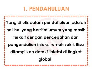 1. PENDAHULUAN
Yang ditulis dalam pendahuluan adalah
hal-hal yang bersifat umum yang masih
terkait dengan pencegahan dan
pengendalian infeksi rumah sakit. Bisa
ditampilkan data-2 infeksi di tingkat
global
 