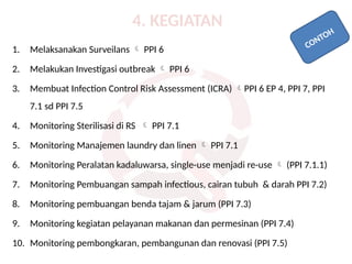 4. KEGIATAN
1. Melaksanakan Surveilans  PPI 6
2. Melakukan Investigasi outbreak  PPI 6
3. Membuat Infection Control Risk Assessment (ICRA) PPI 6 EP 4, PPI 7, PPI
7.1 sd PPI 7.5
4. Monitoring Sterilisasi di RS  PPI 7.1
5. Monitoring Manajemen laundry dan linen  PPI 7.1
6. Monitoring Peralatan kadaluwarsa, single-use menjadi re-use  (PPI 7.1.1)
7. Monitoring Pembuangan sampah infectious, cairan tubuh & darah PPI 7.2)
8. Monitoring pembuangan benda tajam & jarum (PPI 7.3)
9. Monitoring kegiatan pelayanan makanan dan permesinan (PPI 7.4)
10. Monitoring pembongkaran, pembangunan dan renovasi (PPI 7.5)
CONTOH
 