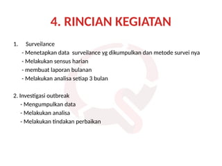 4. RINCIAN KEGIATAN
1. Surveilance
- Menetapkan data surveilance yg dikumpulkan dan metode survei nya
- Melakukan sensus harian
- membuat laporan bulanan
- Melakukan analisa setiap 3 bulan
2. Investigasi outbreak
- Mengumpulkan data
- Melakukan analisa
- Melakukan tindakan perbaikan
 