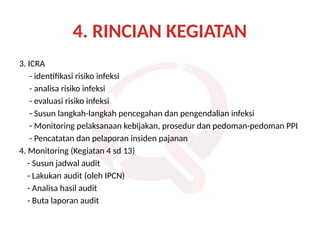 4. RINCIAN KEGIATAN
3. ICRA
- identifikasi risiko infeksi
- analisa risiko infeksi
- evaluasi risiko infeksi
- Susun langkah-langkah pencegahan dan pengendalian infeksi
- Monitoring pelaksanaan kebijakan, prosedur dan pedoman-pedoman PPI
- Pencatatan dan pelaporan insiden pajanan
4. Monitoring (Kegiatan 4 sd 13)
- Susun jadwal audit
- Lakukan audit (oleh IPCN)
- Analisa hasil audit
- Buta laporan audit
 