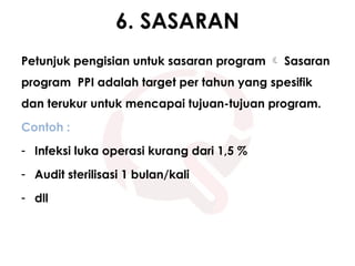 6. SASARAN
Petunjuk pengisian untuk sasaran program  Sasaran
program PPI adalah target per tahun yang spesifik
dan terukur untuk mencapai tujuan-tujuan program.
Contoh :
- Infeksi luka operasi kurang dari 1,5 %
- Audit sterilisasi 1 bulan/kali
- dll
 