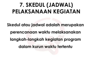 7. SKEDUL (JADWAL)
PELAKSANAAN KEGIATAN
Skedul atau jadwal adalah merupakan
perencanaan waktu melaksanakan
langkah-langkah kegiatan program
dalam kurun waktu tertentu
 