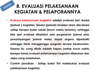 8. EVALUASI PELAKSANAAN
KEGIATAN & PELAPORANNYA
• Evaluasi pelaksanaan kegiatan adalah evaluasi dari skedul
(jadwal ) kegiatan. Skedul (jadwal) tersebut akan dievaluasi
setiap berapa bulan sekali (kurun waktu tertentu), sehingga
bila dari evaluasi diketahui ada pergeseran jadwal atau
penyimpangan jadwal maka dapat segera diperbaiki
sehingga tidak mengganggu program secara keseluruhan.
Karena itu, yang ditulis adalah kapan (setiap kurun waktu
berapa lama) evaluasi pelaksanaan kegiatan dilakukan dan
siapa yang melakukan.
• Contoh penulisan : Setiap bulan Tim melakukan evaluasi
pelaksanaan kegiatan;
CONTOH
 