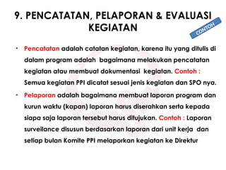9. PENCATATAN, PELAPORAN & EVALUASI
KEGIATAN
• Pencatatan adalah catatan kegiatan, karena itu yang ditulis di
dalam program adalah bagaimana melakukan pencatatan
kegiatan atau membuat dokumentasi kegiatan. Contoh :
Semua kegiatan PPI dicatat sesuai jenis kegiatan dan SPO nya.
• Pelaporan adalah bagaimana membuat laporan program dan
kurun waktu (kapan) laporan harus diserahkan serta kepada
siapa saja laporan tersebut harus ditujukan. Contoh : Laporan
surveilance disusun berdasarkan laporan dari unit kerja dan
setiap bulan Komite PPI melaporkan kegiatan ke Direktur
CONTOH
 