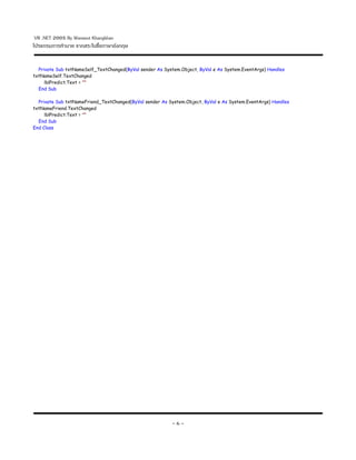 VB .NET 2005 By Warawut Khangkhan
โปรแกรมการทานาย จากสระในช()อภาษาอ-งกฤษ


  Private Sub txtNameSelf_TextChanged(ByVal sender As System.Object, ByVal e As System.EventArgs) Handles
txtNameSelf.TextChanged
     lblPredict.Text = ""
  End Sub

  Private Sub txtNameFriend_TextChanged(ByVal sender As System.Object, ByVal e As System.EventArgs) Handles
txtNameFriend.TextChanged
     lblPredict.Text = ""
  End Sub
End Class




                                                          -6-
 