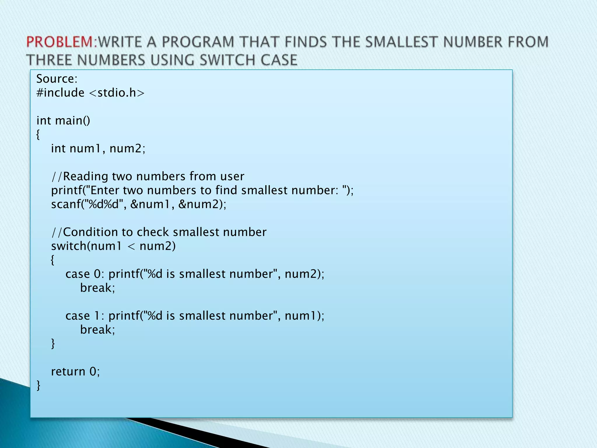Source:
#include <stdio.h>
int main()
{
int num1, num2;
//Reading two numbers from user
printf("Enter two numbers to find smallest number: ");
scanf("%d%d", &num1, &num2);
//Condition to check smallest number
switch(num1 < num2)
{
case 0: printf("%d is smallest number", num2);
break;
case 1: printf("%d is smallest number", num1);
break;
}
return 0;
}
 