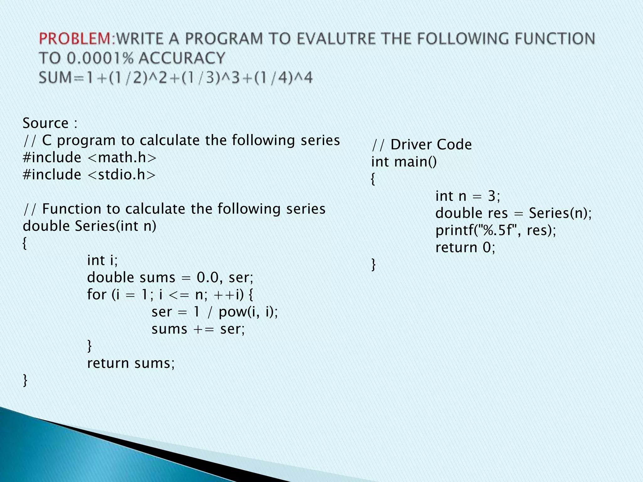 Source :
// C program to calculate the following series
#include <math.h>
#include <stdio.h>
// Function to calculate the following series
double Series(int n)
{
int i;
double sums = 0.0, ser;
for (i = 1; i <= n; ++i) {
ser = 1 / pow(i, i);
sums += ser;
}
return sums;
}
// Driver Code
int main()
{
int n = 3;
double res = Series(n);
printf("%.5f", res);
return 0;
}
 