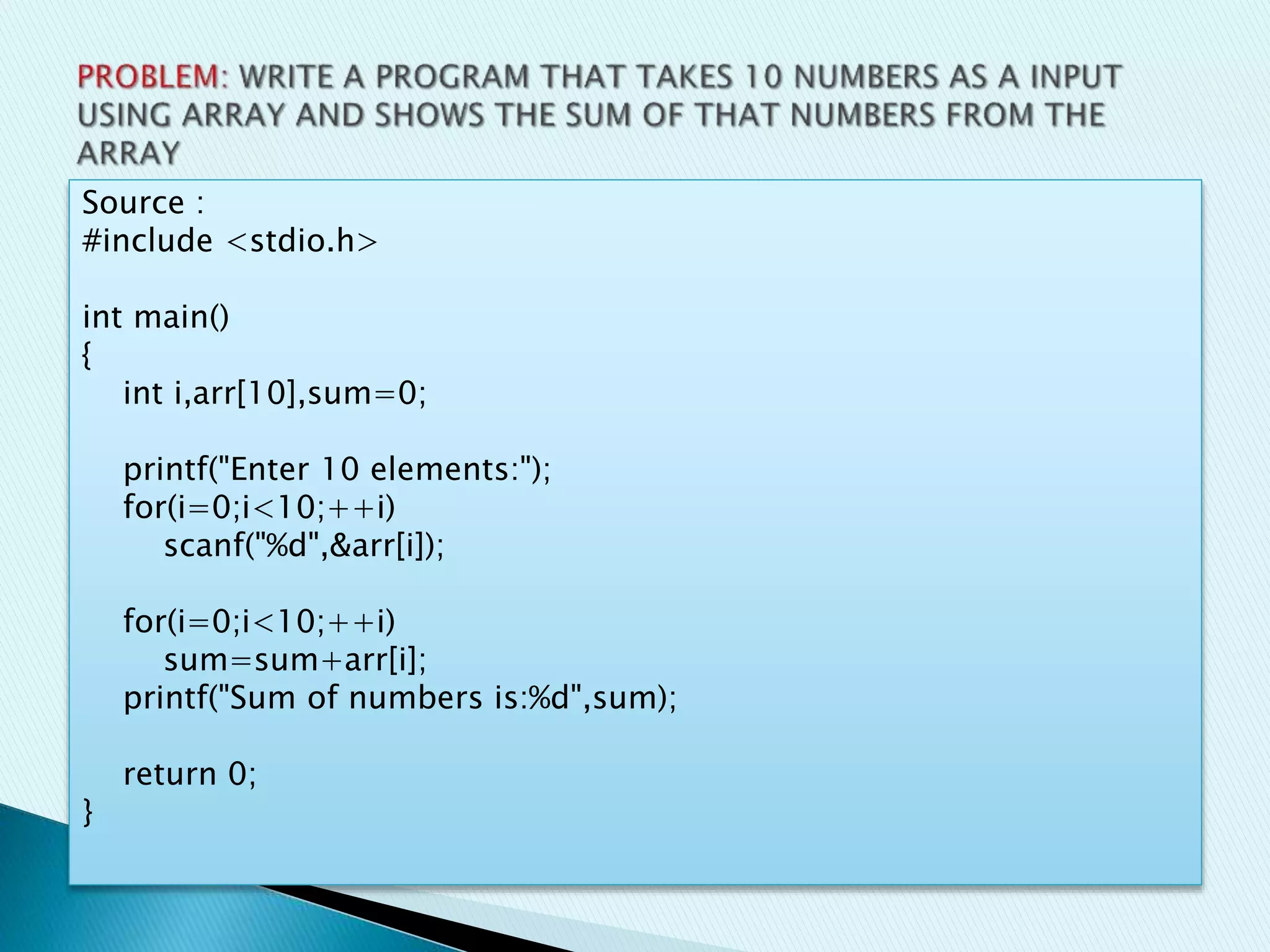 Source :
#include <stdio.h>
int main()
{
int i,arr[10],sum=0;
printf("Enter 10 elements:");
for(i=0;i<10;++i)
scanf("%d",&arr[i]);
for(i=0;i<10;++i)
sum=sum+arr[i];
printf("Sum of numbers is:%d",sum);
return 0;
}
 