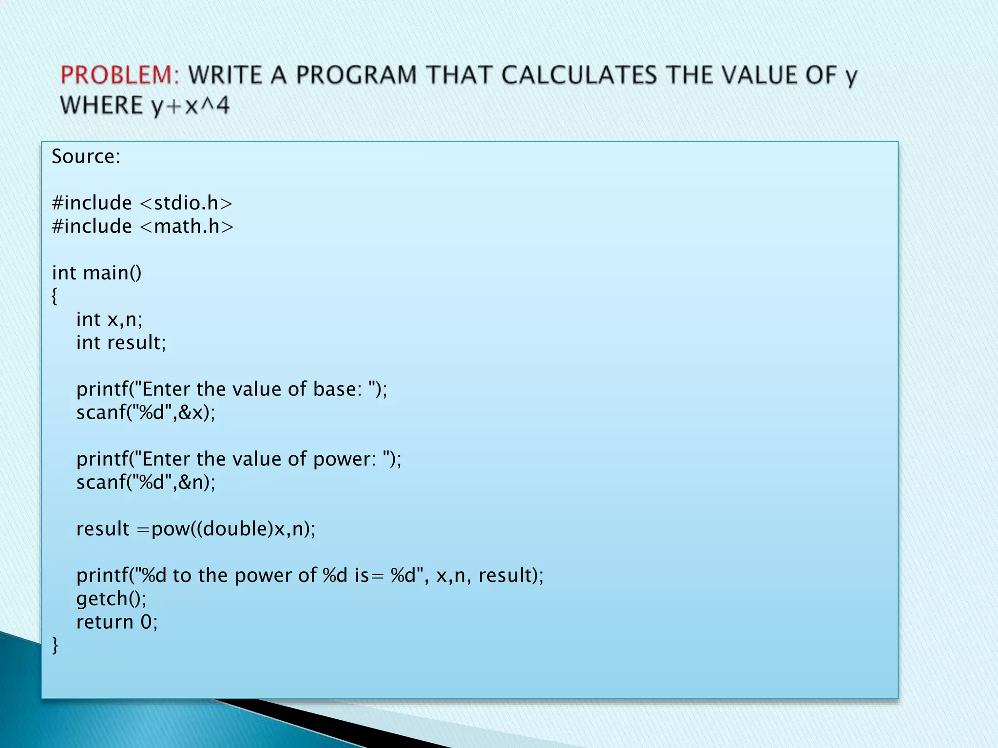Source:
#include <stdio.h>
#include <math.h>
int main()
{
int x,n;
int result;
printf("Enter the value of base: ");
scanf("%d",&x);
printf("Enter the value of power: ");
scanf("%d",&n);
result =pow((double)x,n);
printf("%d to the power of %d is= %d", x,n, result);
getch();
return 0;
}
 