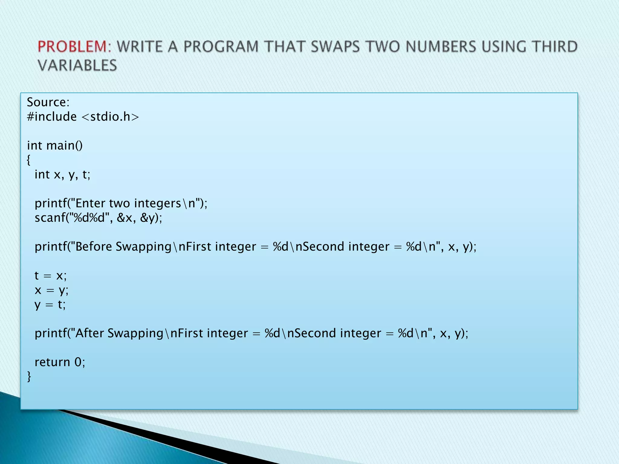 Source:
#include <stdio.h>
int main()
{
int x, y, t;
printf("Enter two integersn");
scanf("%d%d", &x, &y);
printf("Before SwappingnFirst integer = %dnSecond integer = %dn", x, y);
t = x;
x = y;
y = t;
printf("After SwappingnFirst integer = %dnSecond integer = %dn", x, y);
return 0;
}
 