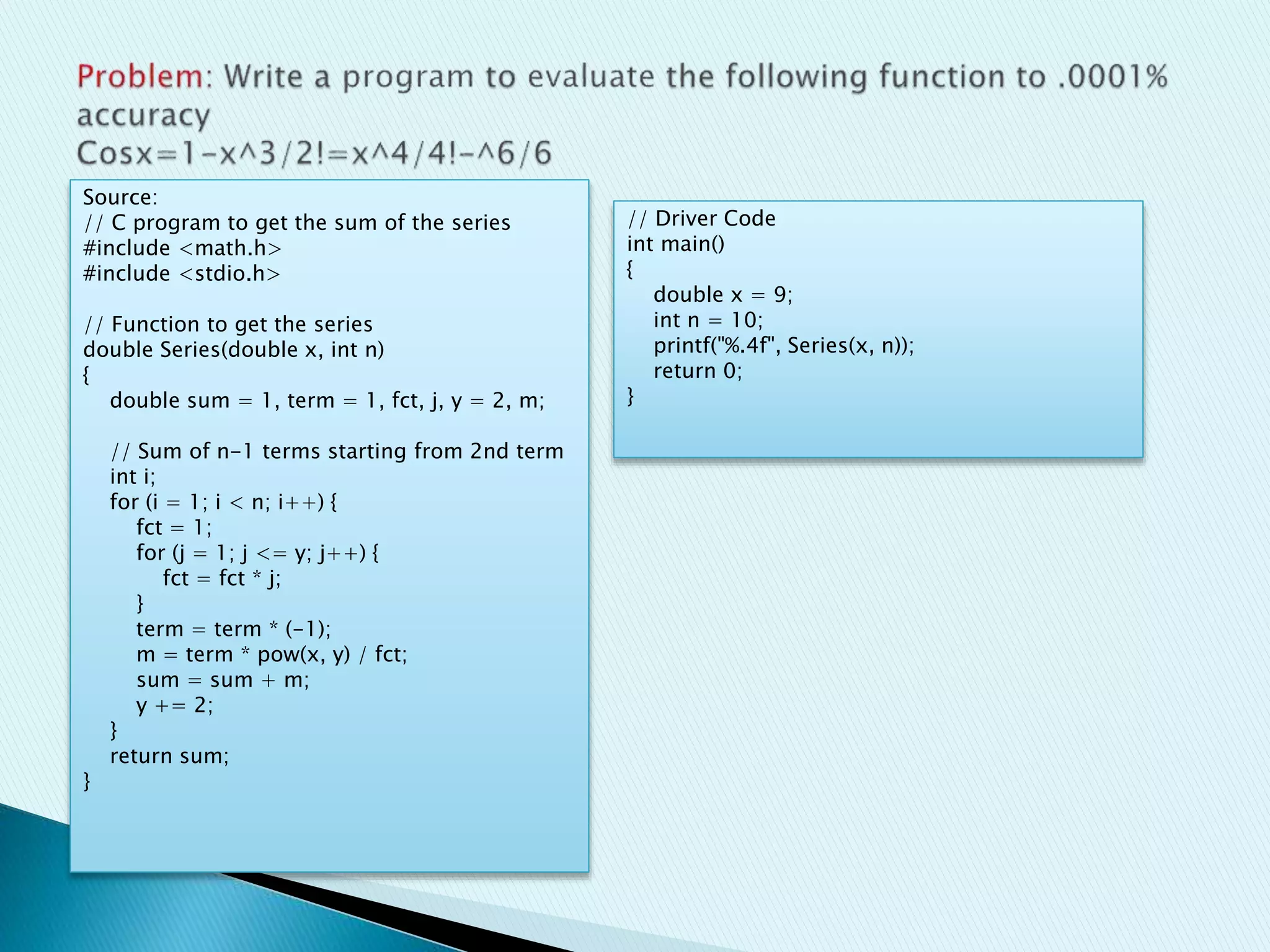 Source:
// C program to get the sum of the series
#include <math.h>
#include <stdio.h>
// Function to get the series
double Series(double x, int n)
{
double sum = 1, term = 1, fct, j, y = 2, m;
// Sum of n-1 terms starting from 2nd term
int i;
for (i = 1; i < n; i++) {
fct = 1;
for (j = 1; j <= y; j++) {
fct = fct * j;
}
term = term * (-1);
m = term * pow(x, y) / fct;
sum = sum + m;
y += 2;
}
return sum;
}
// Driver Code
int main()
{
double x = 9;
int n = 10;
printf("%.4f", Series(x, n));
return 0;
}
 