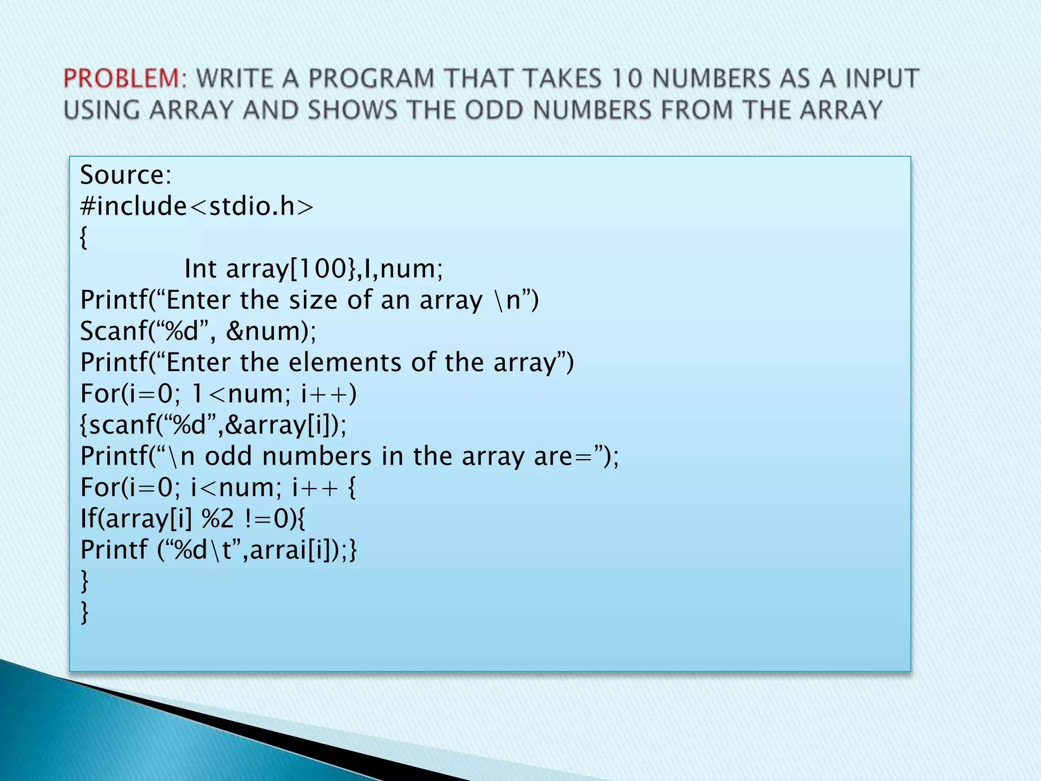 Source:
#include<stdio.h>
{
Int array[100},I,num;
Printf(“Enter the size of an array n”)
Scanf(“%d”, &num);
Printf(“Enter the elements of the array”)
For(i=0; 1<num; i++)
{scanf(“%d”,&array[i]);
Printf(“n odd numbers in the array are=”);
For(i=0; i<num; i++ {
If(array[i] %2 !=0){
Printf (“%dt”,arrai[i]);}
}
}
 