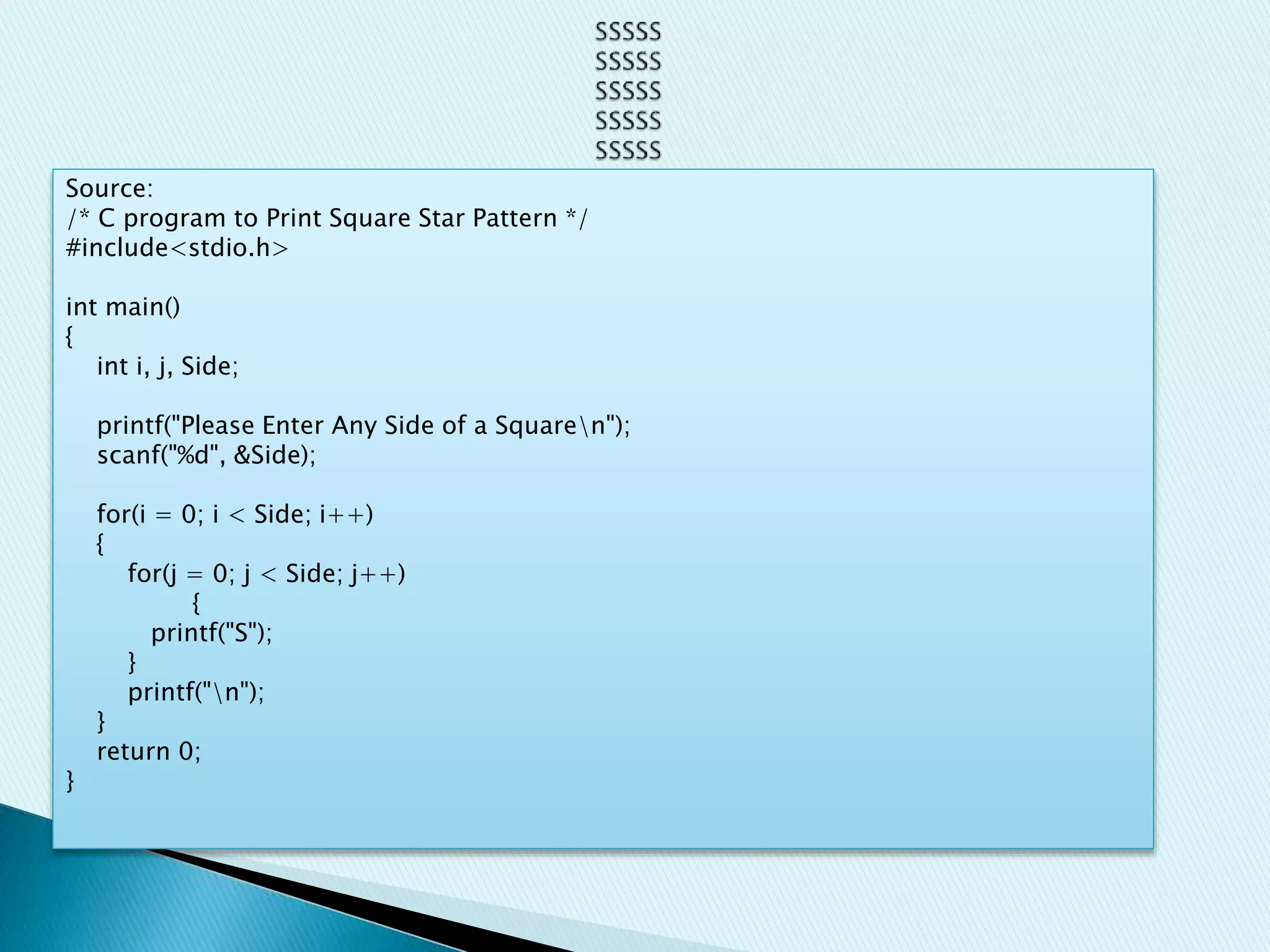 Source:
/* C program to Print Square Star Pattern */
#include<stdio.h>
int main()
{
int i, j, Side;
printf("Please Enter Any Side of a Squaren");
scanf("%d", &Side);
for(i = 0; i < Side; i++)
{
for(j = 0; j < Side; j++)
{
printf("S");
}
printf("n");
}
return 0;
}
 