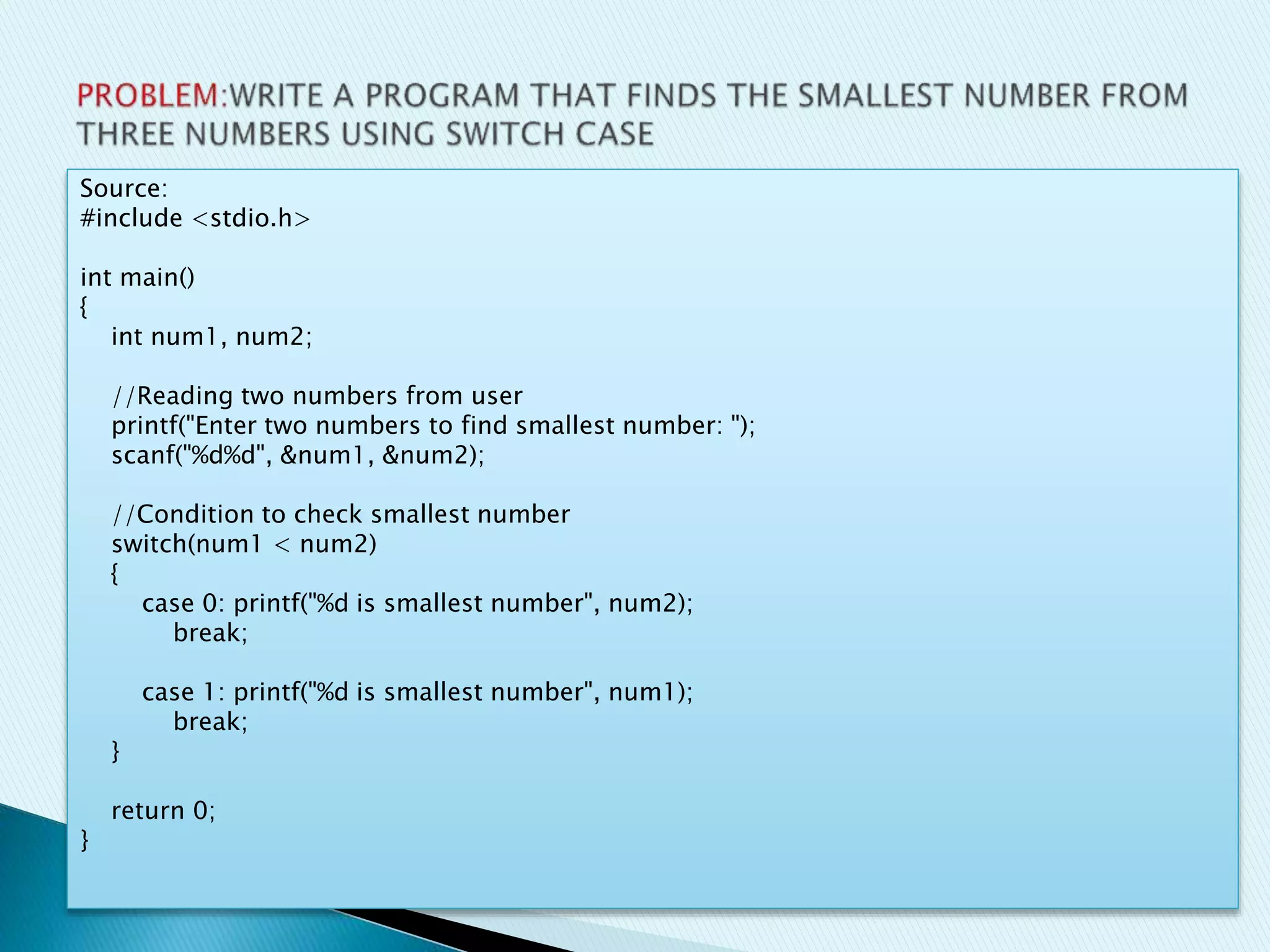 Source:
#include <stdio.h>
int main()
{
int num1, num2;
//Reading two numbers from user
printf("Enter two numbers to find smallest number: ");
scanf("%d%d", &num1, &num2);
//Condition to check smallest number
switch(num1 < num2)
{
case 0: printf("%d is smallest number", num2);
break;
case 1: printf("%d is smallest number", num1);
break;
}
return 0;
}
 