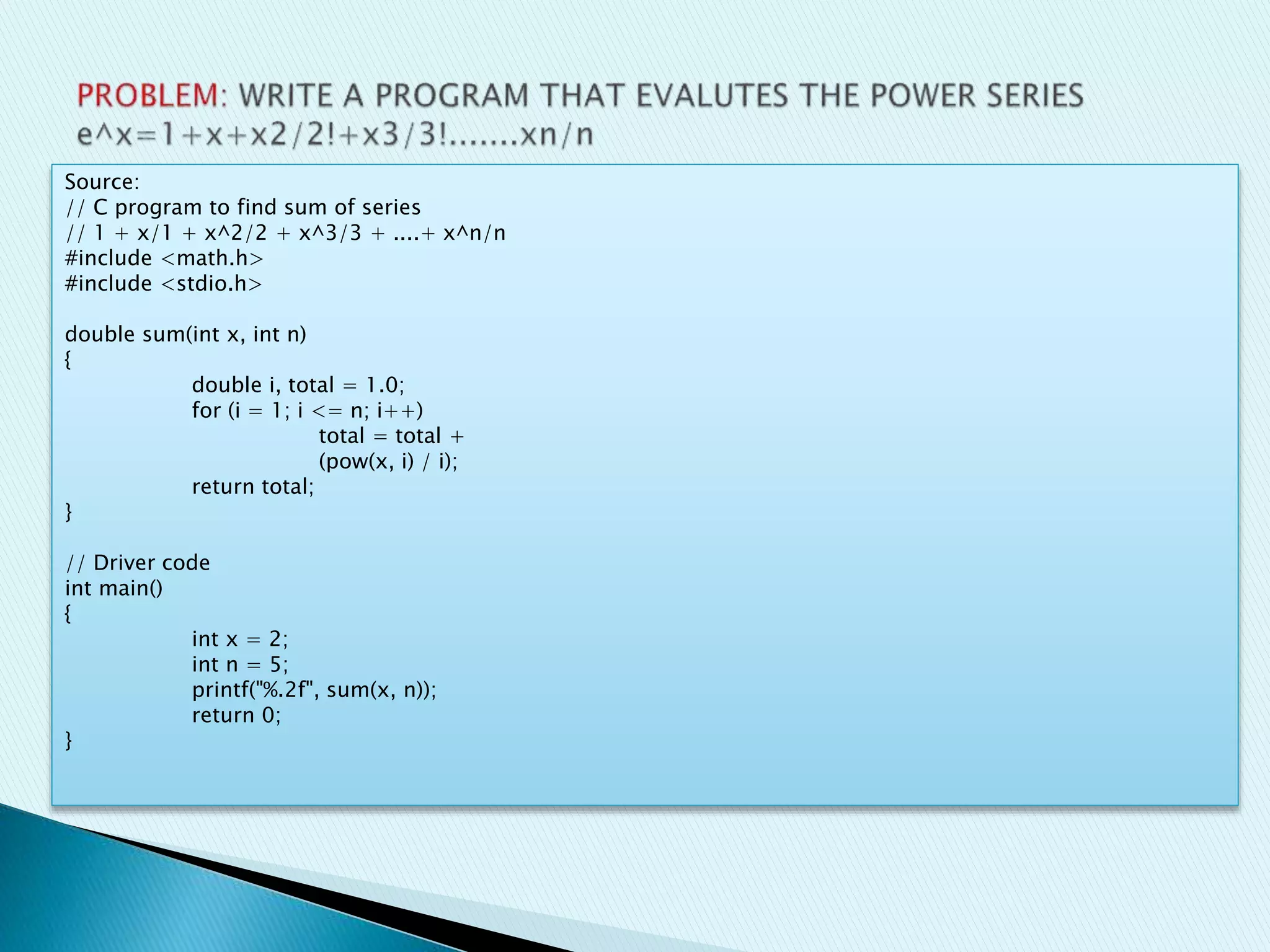 Source:
// C program to find sum of series
// 1 + x/1 + x^2/2 + x^3/3 + ....+ x^n/n
#include <math.h>
#include <stdio.h>
double sum(int x, int n)
{
double i, total = 1.0;
for (i = 1; i <= n; i++)
total = total +
(pow(x, i) / i);
return total;
}
// Driver code
int main()
{
int x = 2;
int n = 5;
printf("%.2f", sum(x, n));
return 0;
}
 
