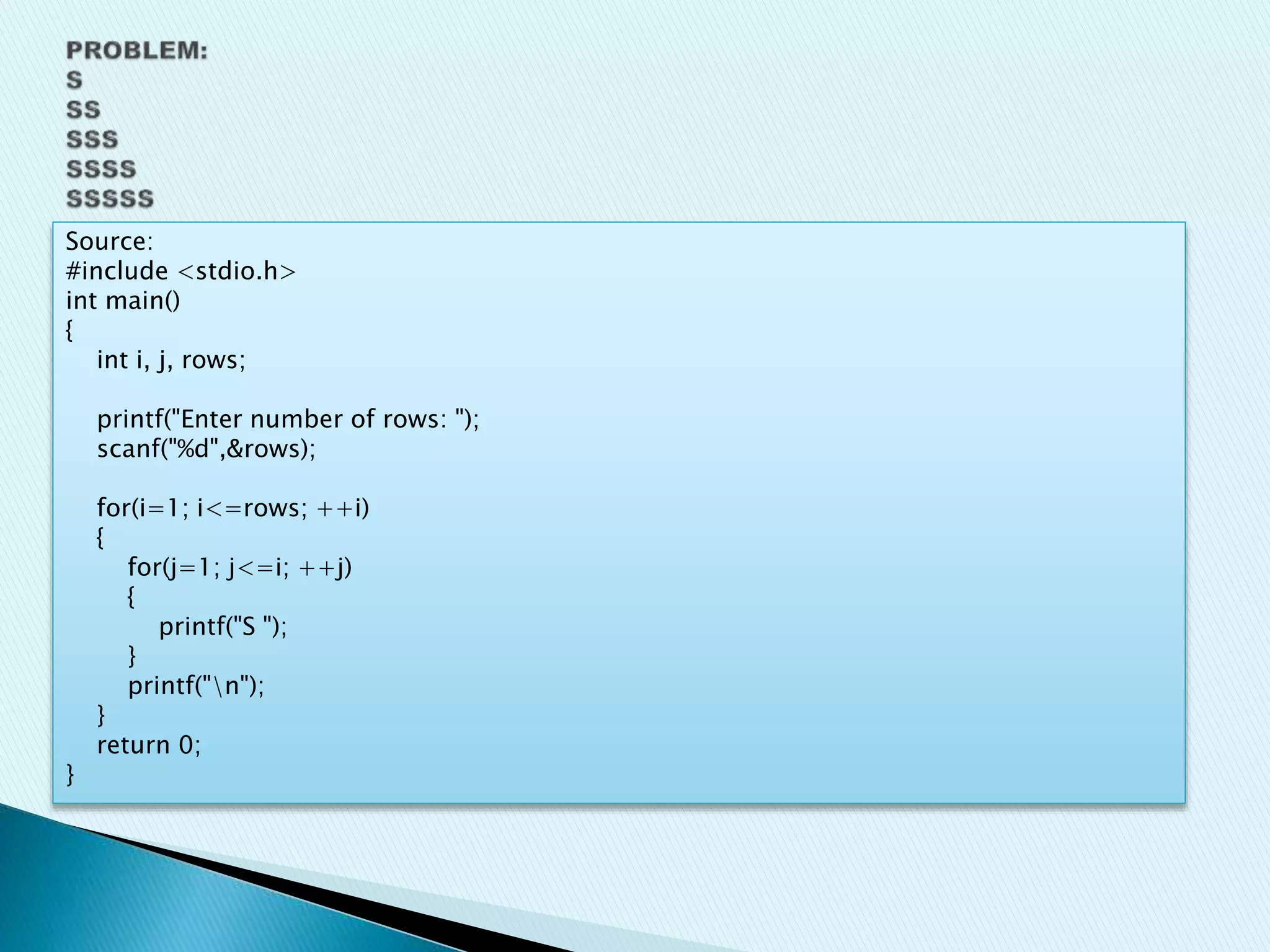 Source:
#include <stdio.h>
int main()
{
int i, j, rows;
printf("Enter number of rows: ");
scanf("%d",&rows);
for(i=1; i<=rows; ++i)
{
for(j=1; j<=i; ++j)
{
printf("S ");
}
printf("n");
}
return 0;
}
 