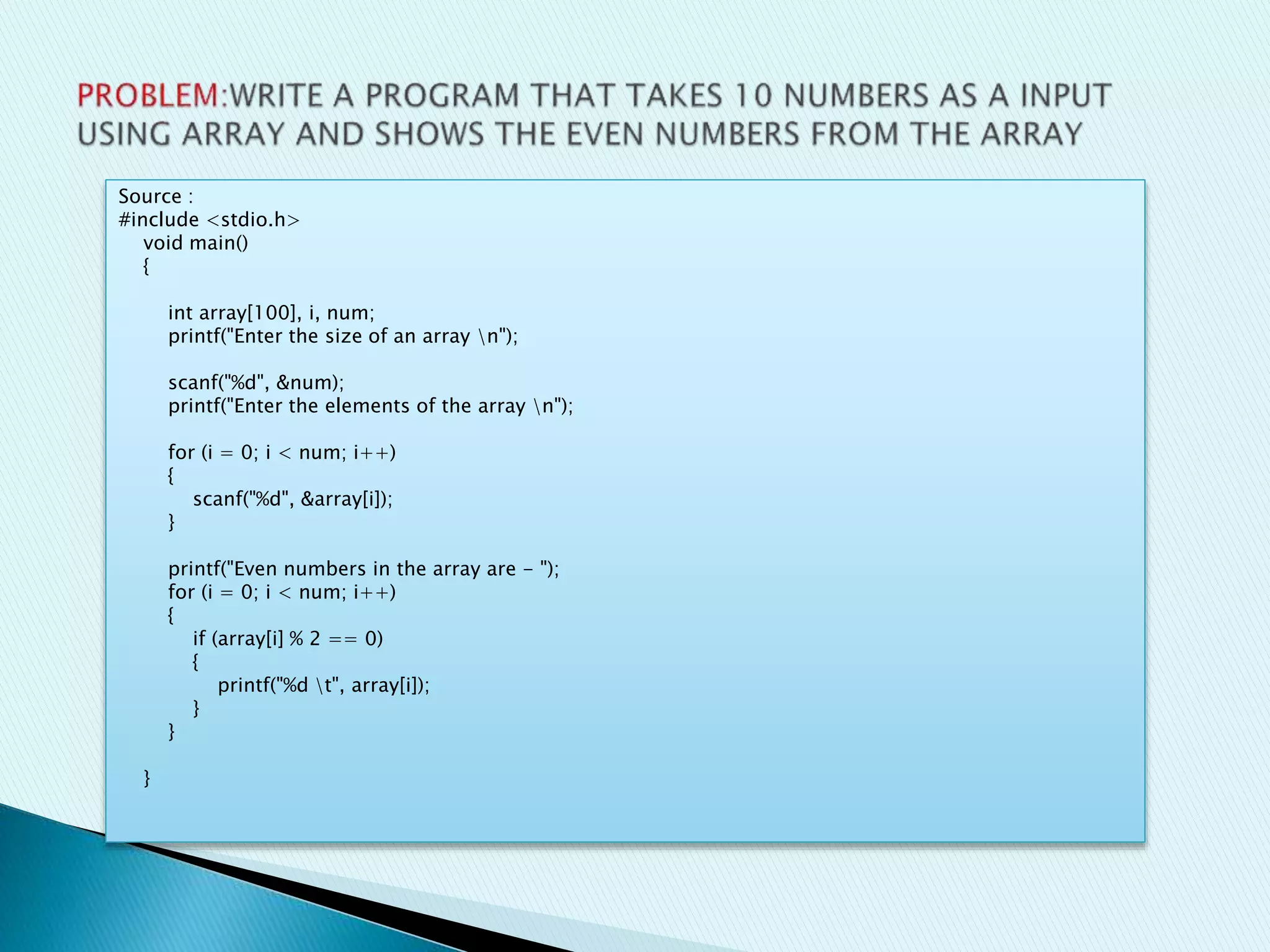 Source :
#include <stdio.h>
void main()
{
int array[100], i, num;
printf("Enter the size of an array n");
scanf("%d", &num);
printf("Enter the elements of the array n");
for (i = 0; i < num; i++)
{
scanf("%d", &array[i]);
}
printf("Even numbers in the array are - ");
for (i = 0; i < num; i++)
{
if (array[i] % 2 == 0)
{
printf("%d t", array[i]);
}
}
}
 