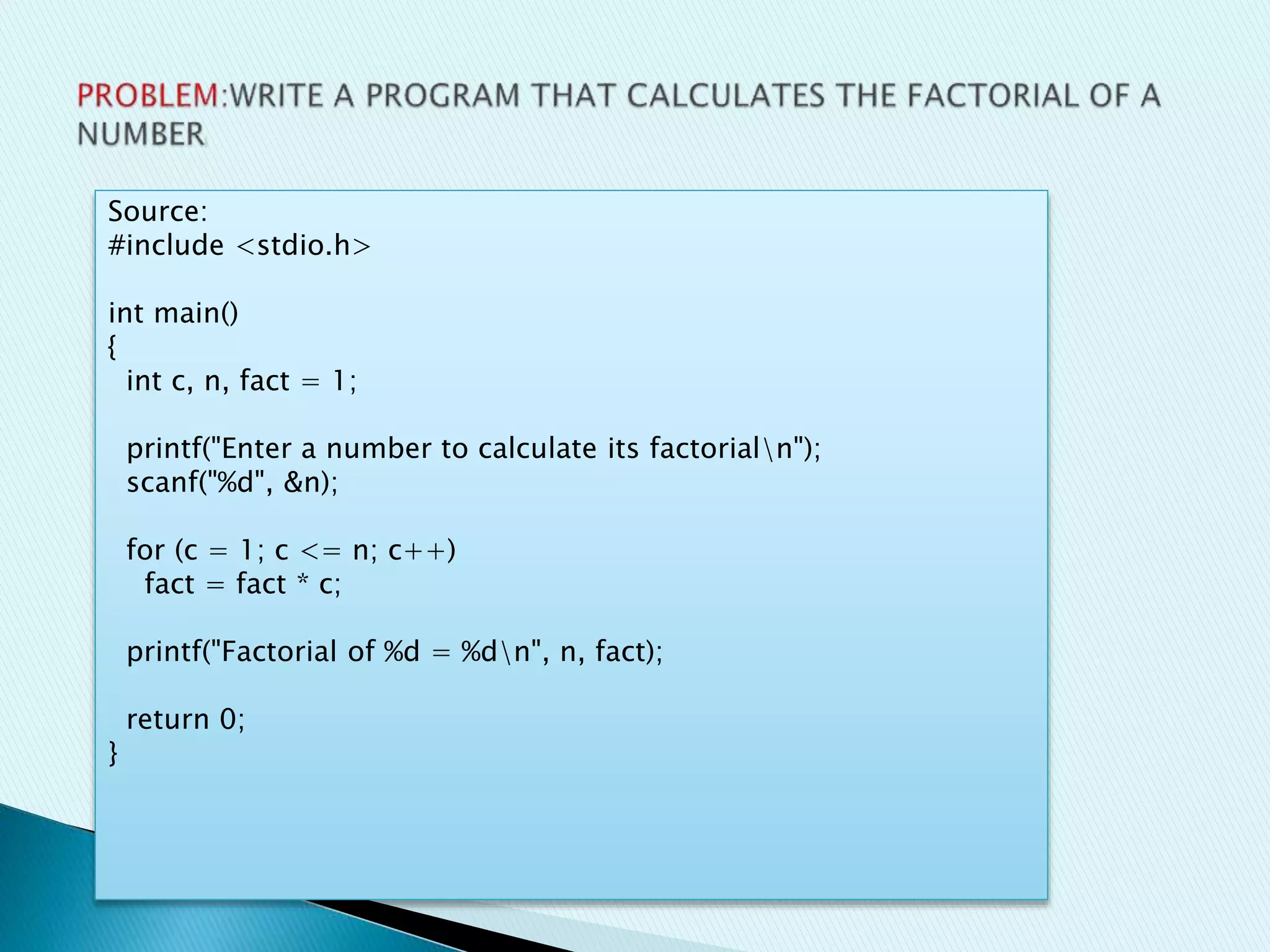 Source:
#include <stdio.h>
int main()
{
int c, n, fact = 1;
printf("Enter a number to calculate its factorialn");
scanf("%d", &n);
for (c = 1; c <= n; c++)
fact = fact * c;
printf("Factorial of %d = %dn", n, fact);
return 0;
}
 