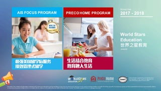 AIS FOCUS PROGRAM PRECO HOME PROGRAM
World Stars
Education
世界之星教育
presents
Disclaimer.The contents and information contained in this brochureare intended for general marketing purpose only and should notbe reliedupon byany person as beingcomplete or accurate.World Stars Education,its employees,agents and otherrepresentativeswill notacceptanyliability suffered
or incurred by any person arising outofor in connection with any reliance on the contentofthe information contained in this brochure.The limitation applies to all loss or damage orany kind.
School Year
2017 - 2018
PreCo Home is monitored by and adheres to a ll
the standards of The Council on Standards for
International Educational Travel (CSIET)
 