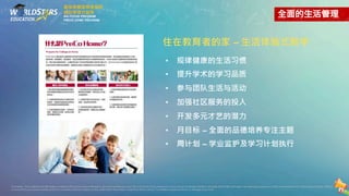 住在教育者的家 – 生活体验式教学
• 规律健康的生活习惯
• 提升学术的学习品质
• 参与团队生活与活动
• 加强社区服务的投入
• 开发多元才艺的潜力
• 月目标 – 全面的品德培养专注主题
• 周计划 – 学业监护及学习计划执行
最強美國留學後服務
績效管理式留學
AIS FOCUS PROGRAM
PRECO HOME PROGRAM
Disclaimer.The contents and information contained in this brochureare intended for general marketing purpose only and should notbe reliedupon byany person as beingcomplete or accurate.World Stars Education,its employees,agents and otherrepresentativeswill notacceptanyliability suffered
or incurred by any person arising outofor in connection with any reliance on the contentofthe information contained in this brochure.The limitation applies to all loss or damage orany kind.
 
