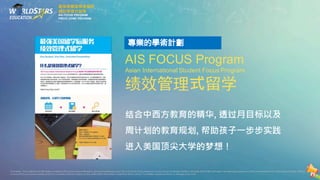 AIS FOCUS Program
Asian International Student Focus Program
绩效管理式留学
结合中西方教育的精华, 透过月目标以及
周计划的教育规划, 帮助孩子一步步实践
进入美国顶尖大学的梦想！
最強美國留學後服務
績效管理式留學
AIS FOCUS PROGRAM
PRECO HOME PROGRAM
Disclaimer.The contents and information contained in this brochureare intended for general marketing purpose only and should notbe reliedupon byany person as beingcomplete or accurate.World Stars Education,its employees,agents and otherrepresentativeswill notacceptanyliability suffered
or incurred by any person arising outofor in connection with any reliance on the contentofthe information contained in this brochure.The limitation applies to all loss or damage orany kind.
 