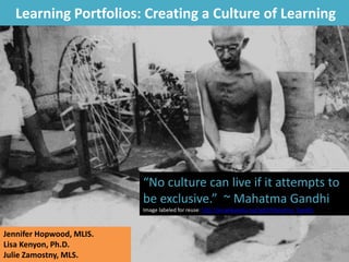 Learning Portfolios: Creating a Culture of Learning
“No culture can live if it attempts to
be exclusive.” ~ Mahatma Gandhi
Image labeled for reuse: http://en.wikipedia.org/wiki/Mahatma_Gandhi
Jennifer Hopwood, MLIS.
Lisa Kenyon, Ph.D.
Julie Zamostny, MLS.
 