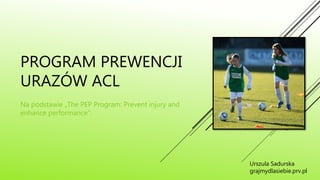 PROGRAM PREWENCJI
URAZÓW ACL
Na podstawie „The PEP Program: Prevent injury and
enhance performance”.
Urszula Sadurska
grajmydlasiebie.prv.pl
 