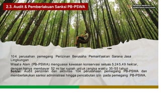 10 4 perusahan pemegang Perizinan Berusaha Pemanf aat an Sarana Jasa
Lingkungan
Wisata Alam (PB-PSWA) menguasai kawasan konservasi seluas 5.245,49 hektar,
dengan hanya membayar 52 mi liar rupiah unt uk jangka waktu 35-55 tahun
Solusi: Audit perizinan dan aktivitas 104 perusahaan pemegang PB-PSWA dan
memberlakukan sanksi administrasi hingga pencabutan izin pada pemegang PB-PSWA.
 