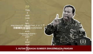 pp
Tida
k
ada
j ala
n
lain,
dala
m
wak
tu
yan
g
sesi
ngk
at-
sin
gka
f . ' ) ' f :
r ) _ k t
Aj
i i i + K . o p
mermenuhi ebutuhan p o 9 /
• • a
e . . ·
4 ,
H I I I I . Indonesia «
, , '
«
i i
.;.. . ..~ : ~-.-..$:: ..
~1-~:~-·.. ~,--
~- ~"
-
2
~~ ~ I i t
' ' s
4
:.:,-= -•--::
,
• /~ . ~ ~ •
w ;
_'!
•• _
e . r + . 5
- Prabowo Subianto -
20 0ktober 2024
:
·
:
.
[
h
:
.¥
"~vi
ta.F
s,' '
j?
sl-m
-
k g
> (i)
w e .z-:>
" .,, '
3. HUTAN SEBAGAI SUMBER SWASEMBADA PANGAN
 