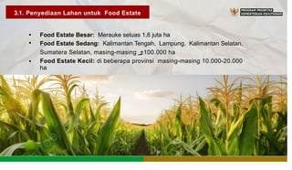 3.1. Penyediaan Lahan untuk Food Estate
•
•
Food Estate Besar: Merauke seluas 1,6 juta ha
Food Estate Sedang: Kalimantan Tengah, Lampung, Kalimantan Selatan,
Sumatera Selatan, masing-masing ±100.000 ha
Food Estate Kecil: di beberapa provinsi masing-masing 10.000-20.000
ha
•
 