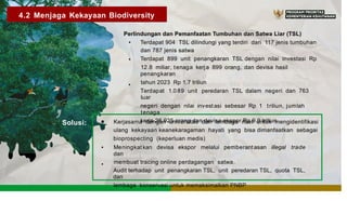 4.2 Menjaga Kekayaan Biodiversity
Perlindungan dan Pemanfaatan Tumbuhan dan Satwa Liar (TSL)
• Terdapat 904 TSL dilindungi yang terdiri dari 117 jenis tumbuhan
dan 787 jenis satwa
Terdapat 899 unit penangkaran TSL dengan nilai investasi Rp
12.8 miliar, tenaga kerja 899 orang, dan devisa hasil
penangkaran
tahun 2023 Rp 1,7 triliun
Terdapat 1.0 89 unit peredaran TSL dalam negeri dan 763
luar
negeri dengan nilai investasi sebesar Rp 1 triliun, jumlah
tenaga
kerja 26.925 orang dan devisa ekspor Rp 9.9 triliun
•
•
f
,.
··
4
Solusi: Kerjasama dengan universitas dan lembaga riset untuk mengidentifikasi
ulang kekayaan keanekaragaman hayati yang bisa dimanfaatkan sebagai
bioprospecting (keperluan medis)
Meningkat kan devisa ekspor melalui pemberant asan illegal trade
dan
membuat tracing online perdagangan satwa.
Audit terhadap unit penangkaran TSL, unit peredaran TSL, quota TSL,
dan
lembaga konservasi untuk memaksimalkan PNBP
•
•
 