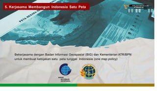 ts]' P R oG R A M P R i f r A s •
5. Kerjasama Membangun Indonesia Satu Peta
""f
"
'{
Bekerjasama dengan Badan lnformasi Geospasial (BIG) dan Kementerian ATR/BPN
untuk membuat kebijakan satu peta tunggal Indonesia (one map policy)
BADAN
INFORMASI
GEOSPASIAL
 