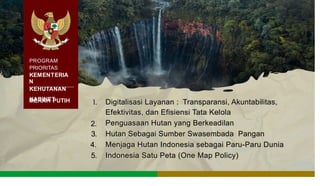 PROGRAM
PRIORITAS
KEMENTERIA
N
KEHUTANAN
KABINET
MERAH PUTIH 1. Digitalisasi Layanan : Transparansi, Akuntabilitas,
Efektivitas, dan Efisiensi Tata Kelola
Penguasaan Hutan yang Berkeadilan
Hutan Sebagai Sumber Swasembada Pangan
Menjaga Hutan Indonesia sebagai Paru-Paru Dunia
Indonesia Satu Peta (One Map Policy)
2.
3.
4.
5.
 