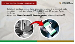 1.2. Digitalisasi Pembayaran Non-Tunai
Digitalisasi
penerapan
134 Ta man
pembayaran non tunai (cashless payment & e-ticketing) pada
tarif baru wisata (PP 36/2024) pada 57 kawasan Taman
Nasional,
Wisata Alam dan 85 Suaka Margasatwa untuk meningkatkan PN
BP.
(PNBP "tiket sobek" 2023 sebesar 140 miliar rupiah)
 