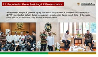 2.1. Penyelesaian Kasus Sawit llegal di Kawasan Hutan
Bekerjasama dengan Kejaksaan Agung dan Badan Pengawasan Keuangan dan Pembangunan
(BPKP) membentuk satuan tugas percepatan penyelesaian kasus sawit ilegal di kawasan
hutan (denda administratif yang adil dan atau penyitaan).
NG
E S I A
 