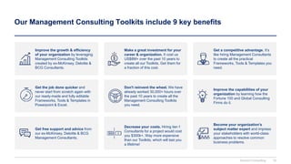 Our Management Consulting Toolkits include 9 key benefits
Improve the growth & efficiency
of your organization by leveraging
Management Consulting Toolkits
created by ex-McKinsey, Deloitte &
BCG Consultants.
Make a great investment for your
career & organization. It cost us
US$8M+ over the past 10 years to
create all our Toolkits. Get them for
a fraction of this cost.
Get a competitive advantage. It’s
like hiring Management Consultants
to create all the practical
Frameworks, Tools & Templates you
need.
Get the job done quicker and
never start from scratch again with
our ready-made and fully editable
Frameworks, Tools & Templates in
Powerpoint & Excel.
Improve the capabilities of your
organization by learning how the
Fortune 100 and Global Consulting
Firms do it.
Get free support and advice from
our ex-McKinsey, Deloitte & BCG
Management Consultants.
Decrease your costs. Hiring tier-1
Consultants for a project would cost
you $300k+. Way more expensive
than our Toolkits, which will last you
a lifetime!
Become your organization’s
subject matter expert and impress
your stakeholders with world-class
approaches to resolve common
business problems.
Don't reinvent the wheel. We have
already worked 30,000+ hours over
the past 10 years to create all the
Management Consulting Toolkits
you need.
Domont Consulting 16
 