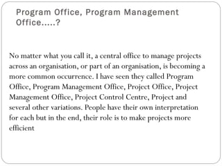 Program Of fice, Program Management
  Of fice.....?


No matter what you call it, a central office to manage projects
across an organisation, or part of an organisation, is becoming a
more common occurrence. I have seen they called Program
Office, Program Management Office, Project Office, Project
Management Office, Project Control Centre, Project and
several other variations. People have their own interpretation
for each but in the end, their role is to make projects more
efficient
 