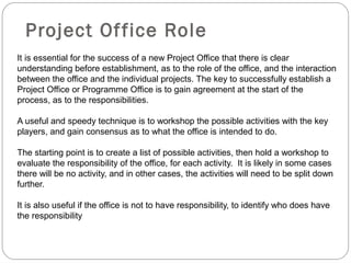 Project Of fice Role
It is essential for the success of a new Project Office that there is clear
understanding before establishment, as to the role of the office, and the interaction
between the office and the individual projects. The key to successfully establish a
Project Office or Programme Office is to gain agreement at the start of the
process, as to the responsibilities.

A useful and speedy technique is to workshop the possible activities with the key
players, and gain consensus as to what the office is intended to do.

The starting point is to create a list of possible activities, then hold a workshop to
evaluate the responsibility of the office, for each activity. It is likely in some cases
there will be no activity, and in other cases, the activities will need to be split down
further.

It is also useful if the office is not to have responsibility, to identify who does have
the responsibility
 