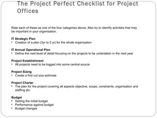 The Project Per fect Checklist for Project
    Of fices

Rate each of these as one of the four categories above. Also try to identify activities that may
be important in your organisation.

IT Strategic Plan
• Creation of a plan (3yr to 5 yr) for the whole organisation

IT Annual Operational Plan
• Define the next level of detail focusing on the projects to be undertaken in the next year

Project Establishment
• All projects need to be logged into some central source

Project Sizing
• Create a first cut size estimate

Project Charter
• The plan for the project covering all aspects objective, scope, constraints, organisation and
  staffing etc.

Budget
• Setting the initial budget
• Performance against budget
• Budget changes
 