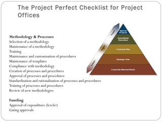 The Project Per fect Checklist for Project
     Of fices


Methodology & Processes
Selection of a methodology
Maintenance of a methodology
Training
Maintenance and customisation of procedures
Maintenance of templates
Compliance with methodology
Creation of processes and procedures
Approval of processes and procedures
Standardisation and rationalisation of processes and procedures
Training of processes and procedures
Review of new methodologies

Funding
Approval of expenditure (levels?)
Gating approvals
 