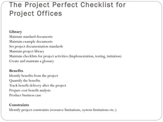 The Project Per fect Checklist for
Project Of fices

Library
Maintain standard documents
Maintain example documents
Set project documentation standards
Maintain project library
Maintain checklists for project activities (Implementation, testing, initiation)
Create and maintain a glossary

Benefits
Identify benefits from the project
Quantify the benefits
Track benefit delivery after the project
Prepare cost benefit analysis
Produce business case

Constraints
Identify project constraints (resource limitations, system limitations etc.)
 