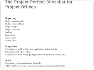 The Project Per fect Checklist for
Project Of fices

Reporting
Project status (what?)
Budget v Expenditure
Scope changes
Project overview
Staffing
Projections
Gantt charts
Earned value

Integration
Compliance with IT architecture (applications and technical)
Integration with other systems
Compliance with IT Policy (package preferred, particular vendors, etc.)

Audit
Compliance with organisational standards
Ad hoc audits of projects to ensure company policy is being adhered to
 