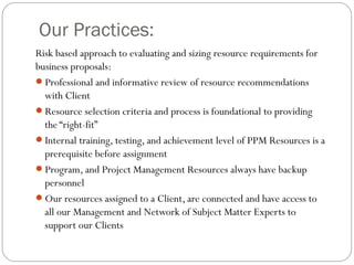 Our Practices:
Risk based approach to evaluating and sizing resource requirements for
business proposals:
Professional and informative review of resource recommendations
  with Client
Resource selection criteria and process is foundational to providing
  the “right-fit”
Internal training, testing, and achievement level of PPM Resources is a
  prerequisite before assignment
Program, and Project Management Resources always have backup
  personnel
Our resources assigned to a Client, are connected and have access to
  all our Management and Network of Subject Matter Experts to
  support our Clients
 